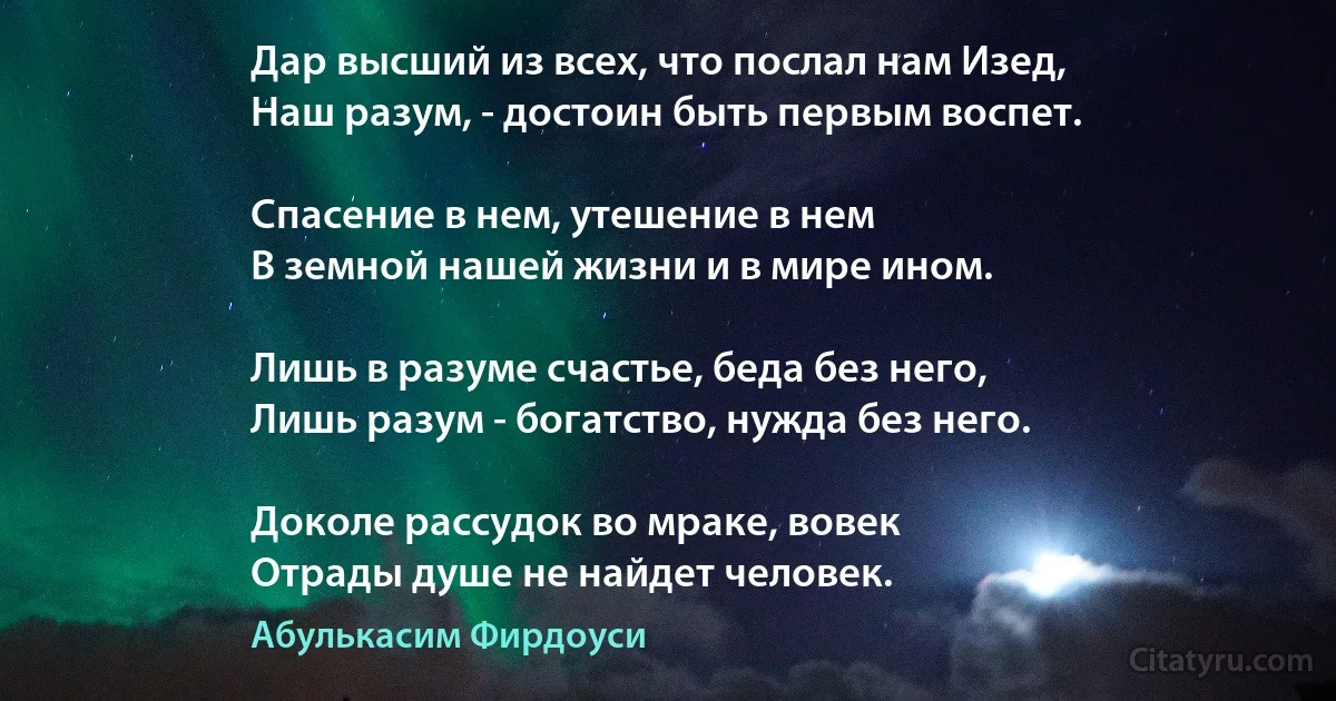 Дар высший из всех, что послал нам Изед,
Наш разум, - достоин быть первым воспет.

Спасение в нем, утешение в нем
В земной нашей жизни и в мире ином.

Лишь в разуме счастье, беда без него,
Лишь разум - богатство, нужда без него.

Доколе рассудок во мраке, вовек
Отрады душе не найдет человек. (Абулькасим Фирдоуси)