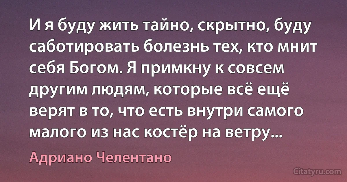 И я буду жить тайно, скрытно, буду саботировать болезнь тех, кто мнит себя Богом. Я примкну к совсем другим людям, которые всё ещё верят в то, что есть внутри самого малого из нас костёр на ветру... (Адриано Челентано)