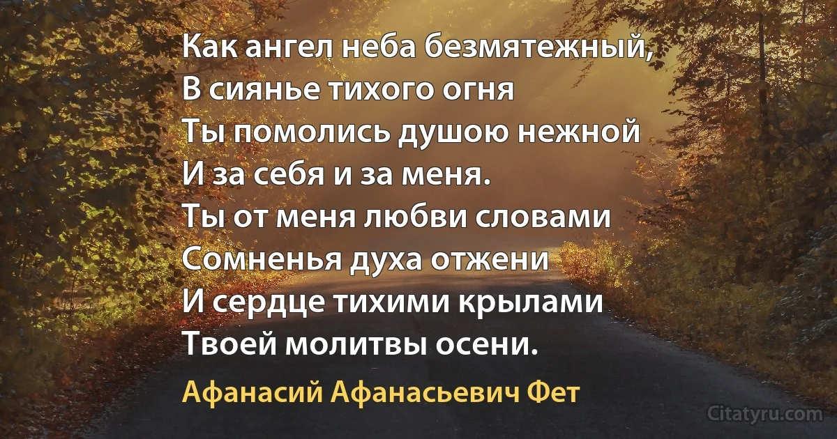 Как ангел неба безмятежный,
В сиянье тихого огня
Ты помолись душою нежной
И за себя и за меня.
Ты от меня любви словами
Сомненья духа отжени
И сердце тихими крылами
Твоей молитвы осени. (Афанасий Афанасьевич Фет)