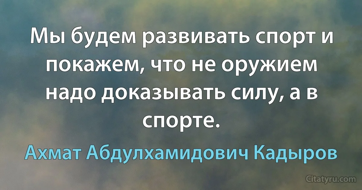 Мы будем развивать спорт и покажем, что не оружием надо доказывать силу, а в спорте. (Ахмат Абдулхамидович Кадыров)