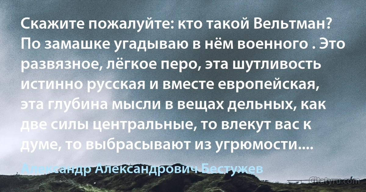 Скажите пожалуйте: кто такой Вельтман? По замашке угадываю в нём военного . Это развязное, лёгкое перо, эта шутливость истинно русская и вместе европейская, эта глубина мысли в вещах дельных, как две силы центральные, то влекут вас к думе, то выбрасывают из угрюмости.... (Александр Александрович Бестужев)