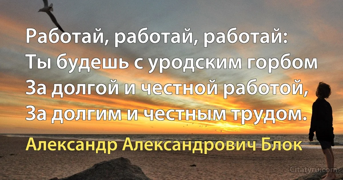 Работай, работай, работай:
Ты будешь с уродским горбом
За долгой и честной работой,
За долгим и честным трудом. (Александр Александрович Блок)