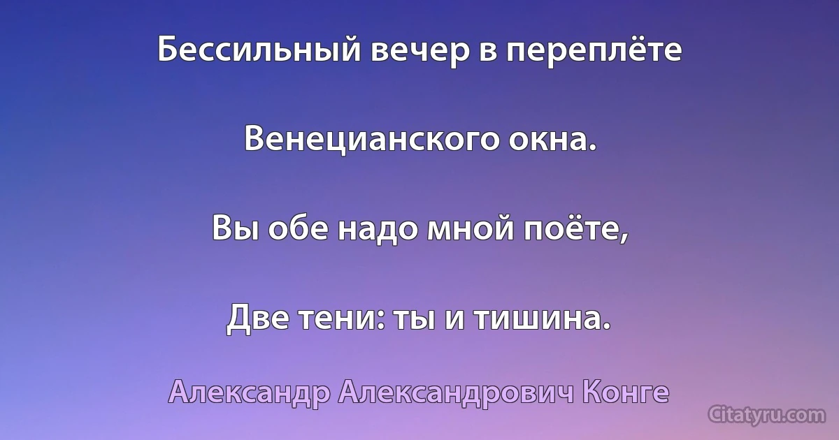 Бессильный вечер в переплёте

Венецианского окна.

Вы обе надо мной поёте,

Две тени: ты и тишина. (Александр Александрович Конге)