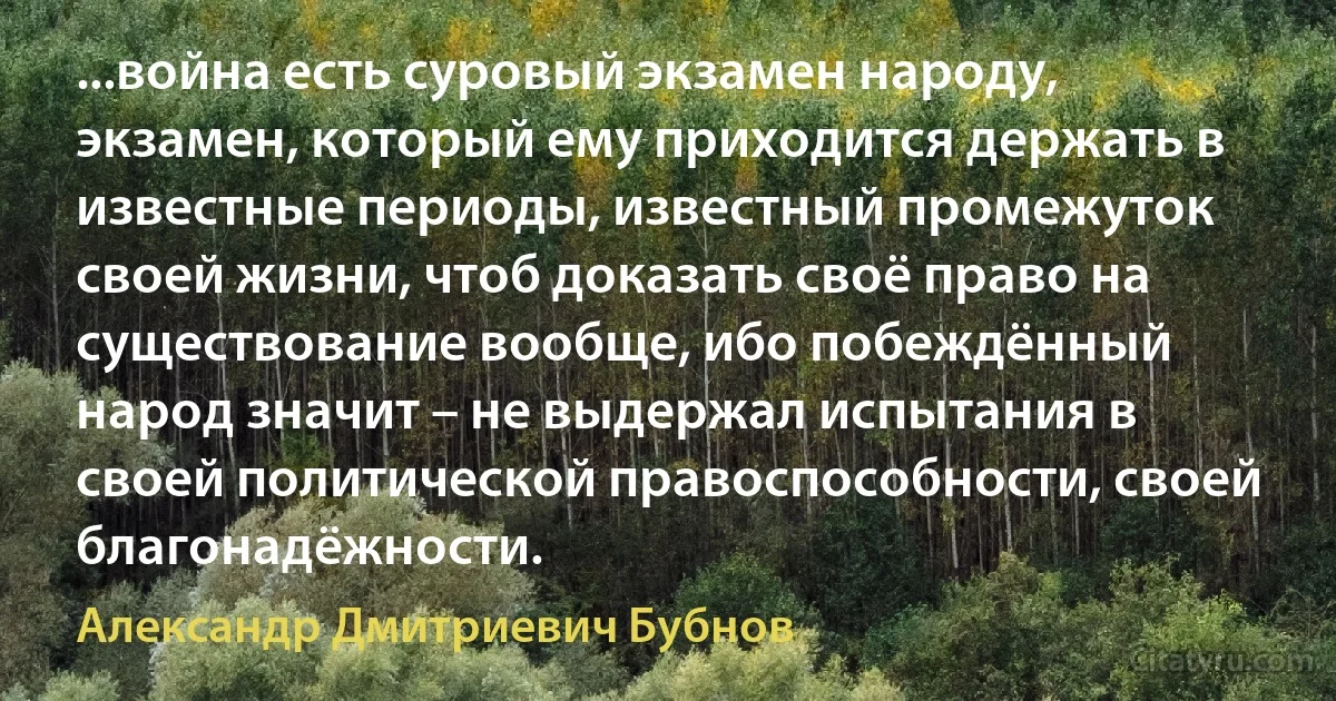 ...война есть суровый экзамен народу, экзамен, который ему приходится держать в известные периоды, известный промежуток своей жизни, чтоб доказать своё право на существование вообще, ибо побеждённый народ значит – не выдержал испытания в своей политической правоспособности, своей благонадёжности. (Александр Дмитриевич Бубнов)