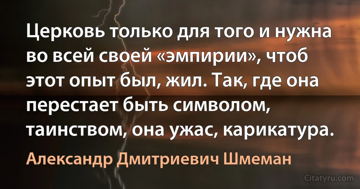 Церковь только для того и нужна во всей своей «эмпирии», чтоб этот опыт был, жил. Так, где она перестает быть символом, таинством, она ужас, карикатура. (Александр Дмитриевич Шмеман)