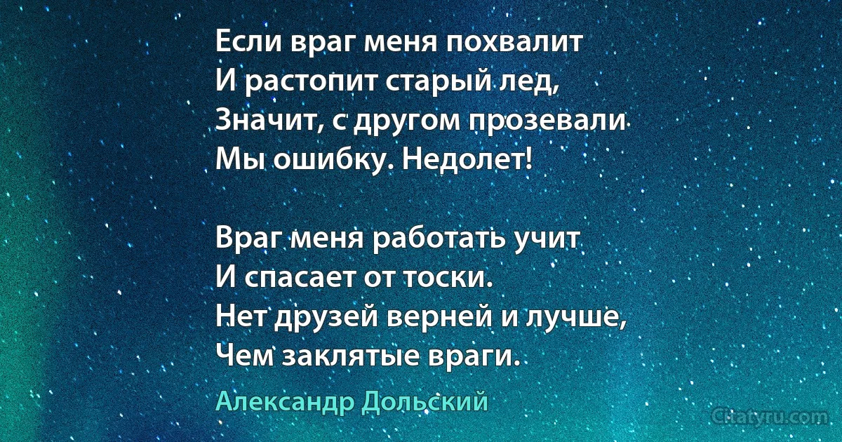 Если враг меня похвалит
И растопит старый лед,
Значит, с другом прозевали
Мы ошибку. Недолет!

Враг меня работать учит
И спасает от тоски.
Нет друзей верней и лучше,
Чем заклятые враги. (Александр Дольский)