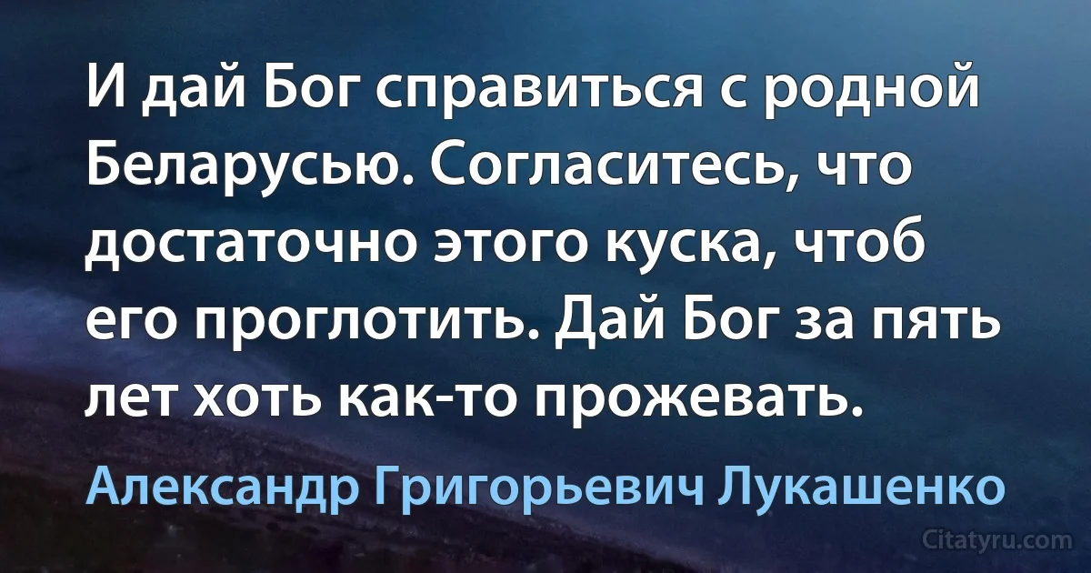 И дай Бог справиться с родной Беларусью. Согласитесь, что достаточно этого куска, чтоб его проглотить. Дай Бог за пять лет хоть как-то прожевать. (Александр Григорьевич Лукашенко)