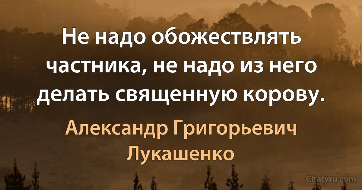 Не надо обожествлять частника, не надо из него делать священную корову. (Александр Григорьевич Лукашенко)