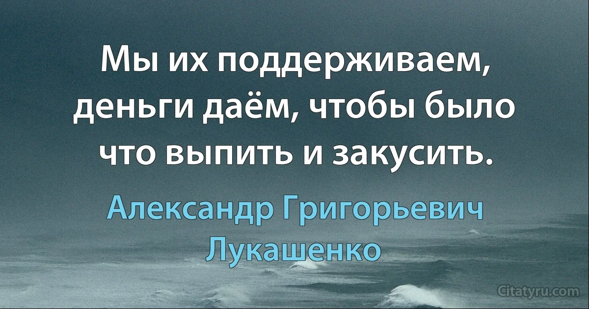 Мы их поддерживаем, деньги даём, чтобы было что выпить и закусить. (Александр Григорьевич Лукашенко)