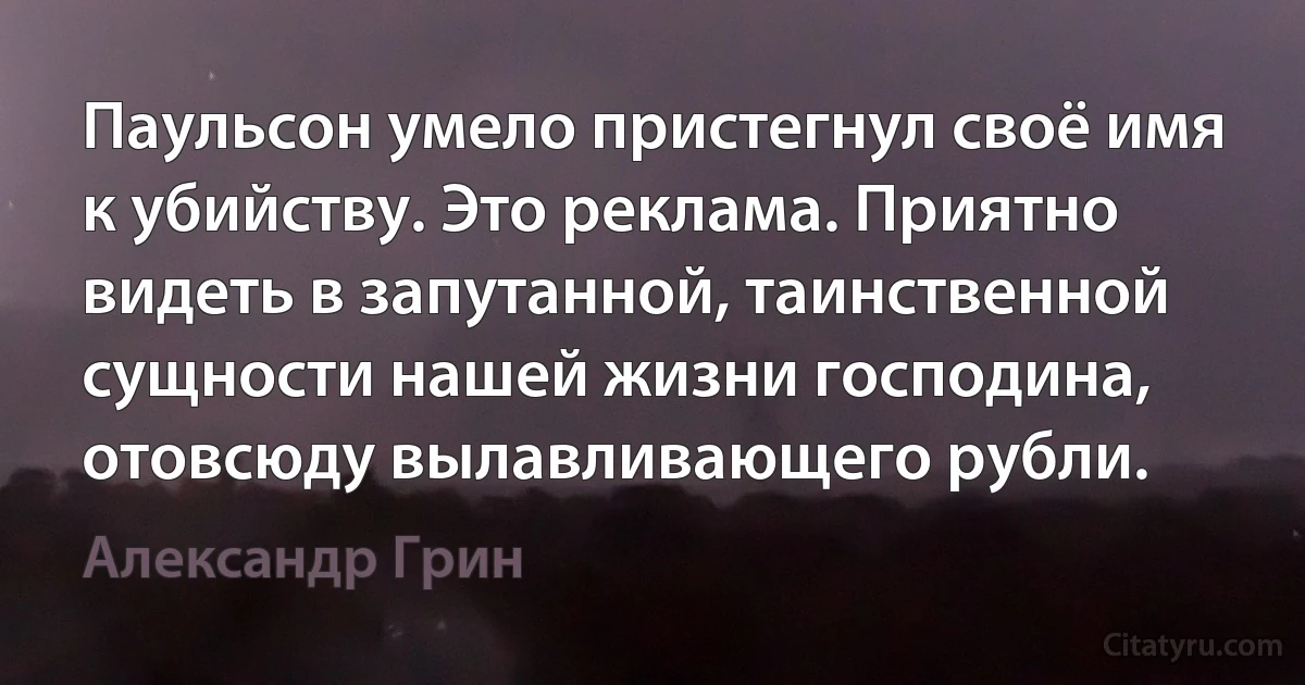 Паульсон умело пристегнул своё имя к убийству. Это реклама. Приятно видеть в запутанной, таинственной сущности нашей жизни господина, отовсюду вылавливающего рубли. (Александр Грин)