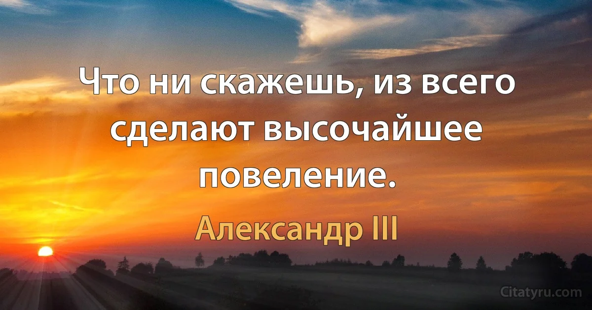 Что ни скажешь, из всего сделают высочайшее повеление. (Александр III)