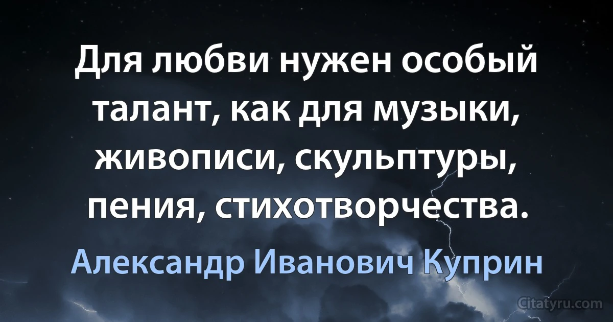 Для любви нужен особый талант, как для музыки, живописи, скульптуры, пения, стихотворчества. (Александр Иванович Куприн)