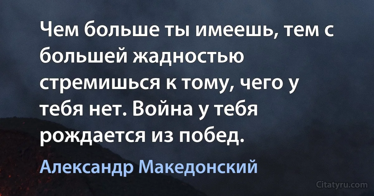 Чем больше ты имеешь, тем с большей жадностью стремишься к тому, чего у тебя нет. Война у тебя рождается из побед. (Александр Македонский)