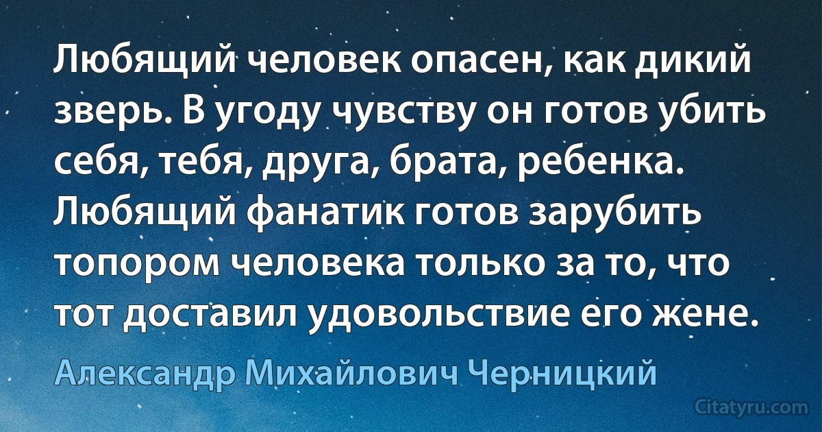 Любящий человек опасен, как дикий зверь. В угоду чувству он готов убить себя, тебя, друга, брата, ребенка. Любящий фанатик готов зарубить топором человека только за то, что тот доставил удовольствие его жене. (Александр Михайлович Черницкий)