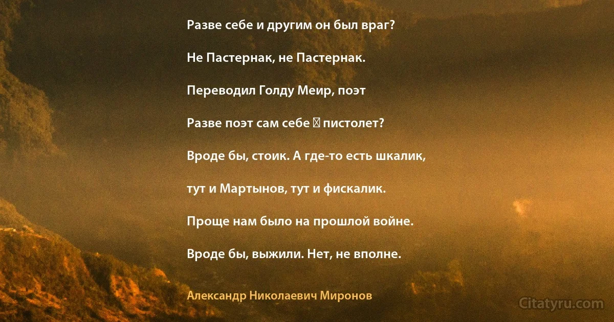 Разве себе и другим он был враг?

Не Пастернак, не Пастернак.

Переводил Голду Меир, поэт

Разве поэт сам себе ― пистолет?

Вроде бы, стоик. А где-то есть шкалик,

тут и Мартынов, тут и фискалик.

Проще нам было на прошлой войне.

Вроде бы, выжили. Нет, не вполне. (Александр Николаевич Миронов)