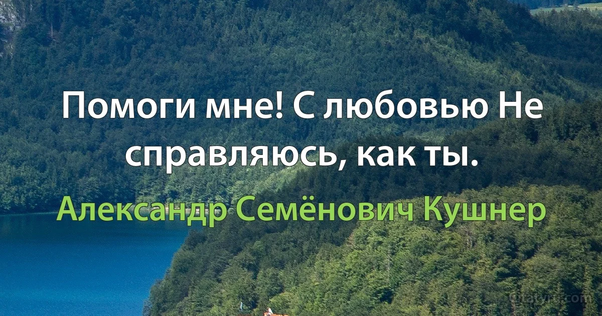 Помоги мне! С любовью Не справляюсь, как ты. (Александр Семёнович Кушнер)