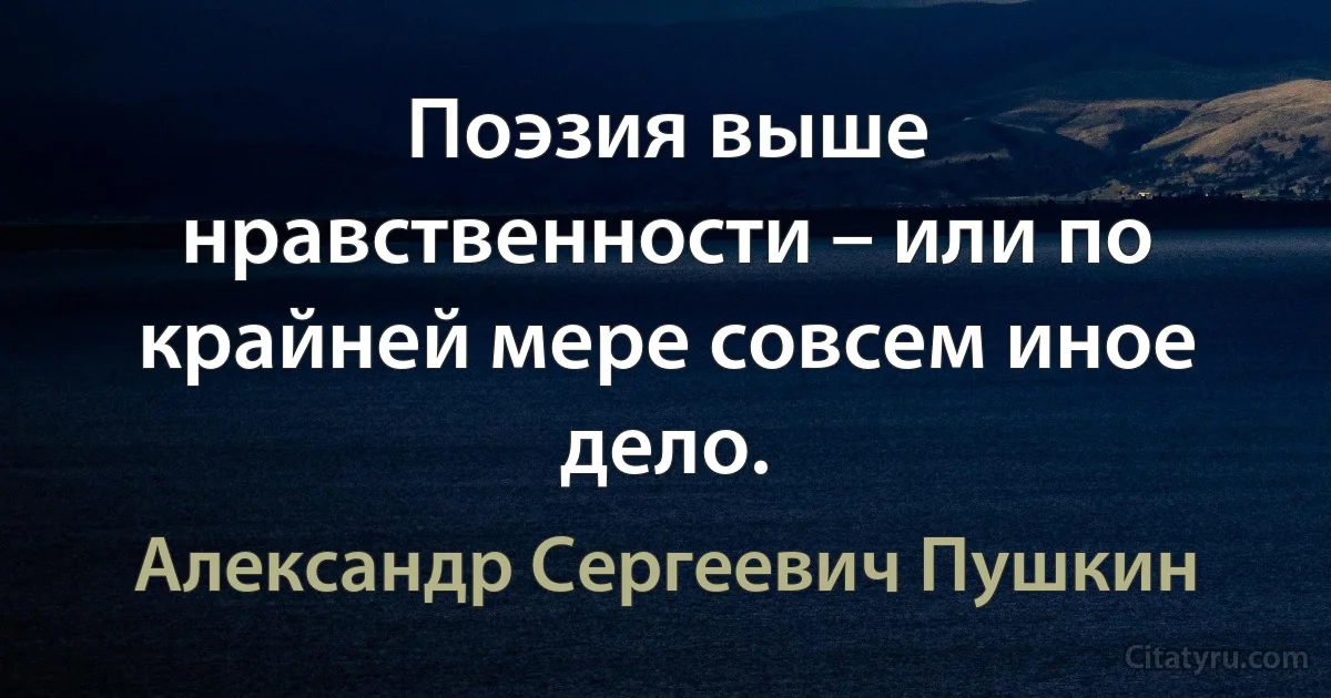 Поэзия выше нравственности – или по крайней мере совсем иное дело. (Александр Сергеевич Пушкин)