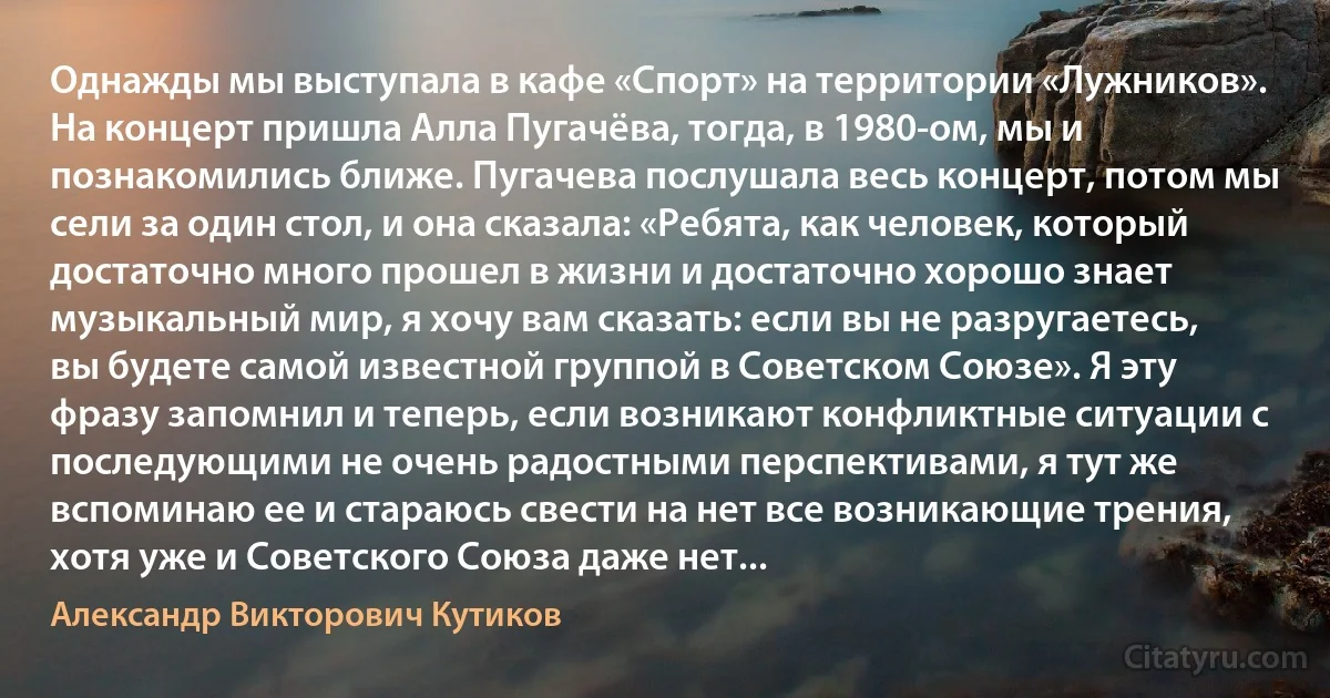 Однажды мы выступала в кафе «Спорт» на территории «Лужников». На концерт пришла Алла Пугачёва, тогда, в 1980-ом, мы и познакомились ближе. Пугачева послушала весь концерт, потом мы сели за один стол, и она сказала: «Ребята, как человек, который достаточно много прошел в жизни и достаточно хорошо знает музыкальный мир, я хочу вам сказать: если вы не разругаетесь, вы будете самой известной группой в Советском Союзе». Я эту фразу запомнил и теперь, если возникают конфликтные ситуации с последующими не очень радостными перспективами, я тут же вспоминаю ее и стараюсь свести на нет все возникающие трения, хотя уже и Советского Союза даже нет... (Александр Викторович Кутиков)