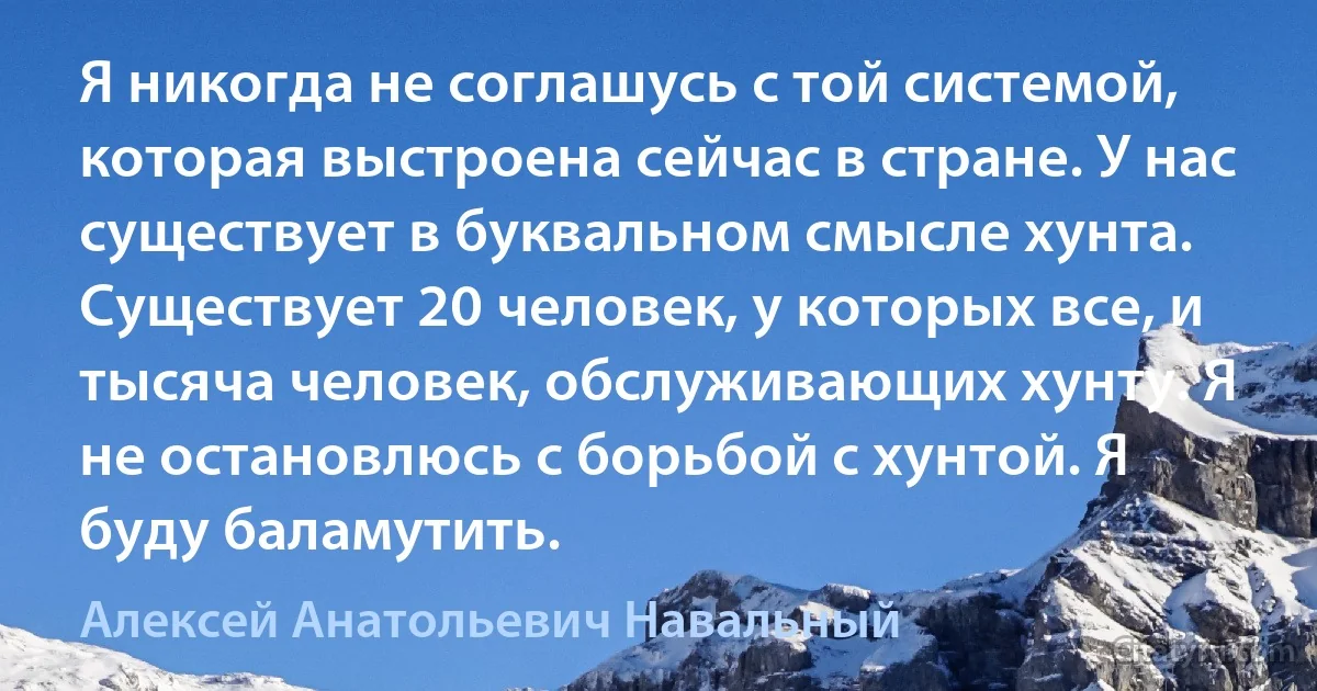 Я никогда не соглашусь с той системой, которая выстроена сейчас в стране. У нас существует в буквальном смысле хунта. Существует 20 человек, у которых все, и тысяча человек, обслуживающих хунту. Я не остановлюсь с борьбой с хунтой. Я буду баламутить. (Алексей Анатольевич Навальный)