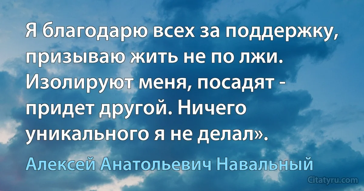 Я благодарю всех за поддержку, призываю жить не по лжи. Изолируют меня, посадят - придет другой. Ничего уникального я не делал». (Алексей Анатольевич Навальный)