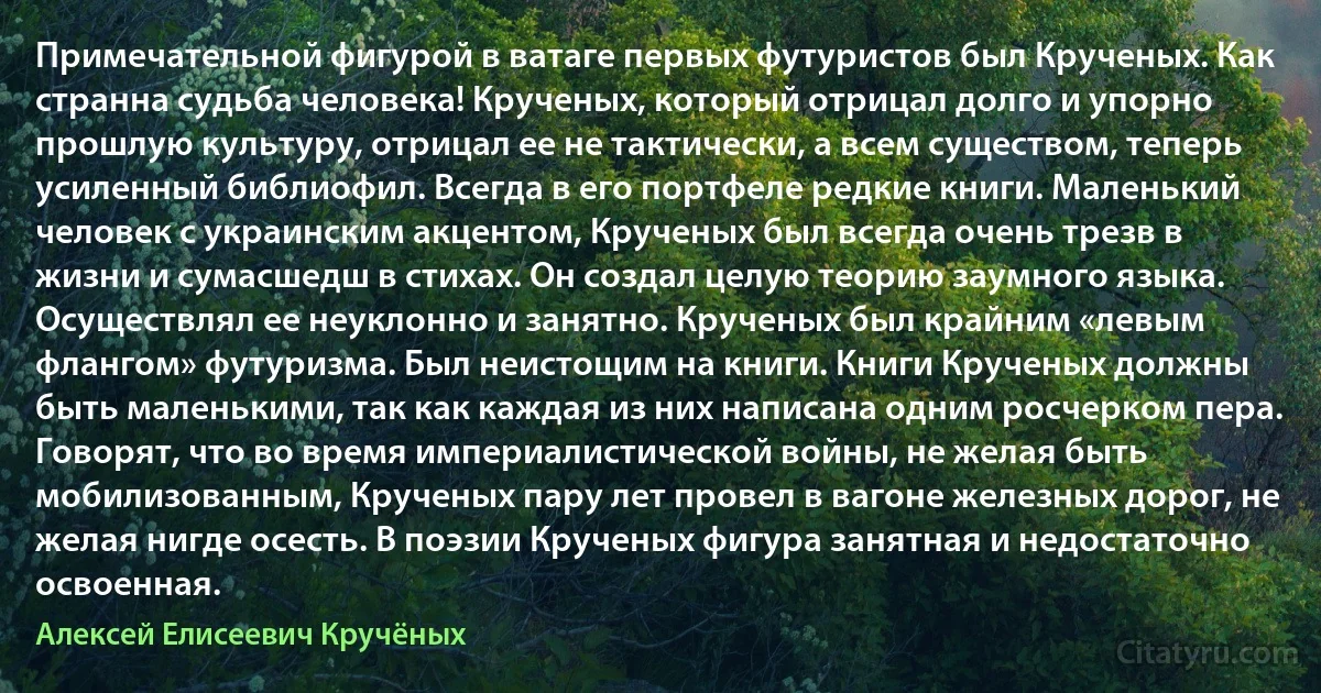 Примечательной фигурой в ватаге первых футуристов был Крученых. Как странна судьба человека! Крученых, который отрицал долго и упорно прошлую культуру, отрицал ее не тактически, а всем существом, теперь усиленный библиофил. Всегда в его портфеле редкие книги. Маленький человек с украинским акцентом, Крученых был всегда очень трезв в жизни и сумасшедш в стихах. Он создал целую теорию заумного языка. Осуществлял ее неуклонно и занятно. Крученых был крайним «левым флангом» футуризма. Был неистощим на книги. Книги Крученых должны быть маленькими, так как каждая из них написана одним росчерком пера. Говорят, что во время империалистической войны, не желая быть мобилизованным, Крученых пару лет провел в вагоне железных дорог, не желая нигде осесть. В поэзии Крученых фигура занятная и недостаточно освоенная. (Алексей Елисеевич Кручёных)