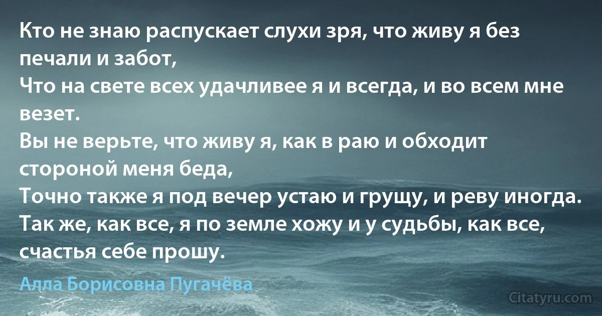 Кто не знаю распускает слухи зря, что живу я без печали и забот,
Что на свете всех удачливее я и всегда, и во всем мне везет.
Вы не верьте, что живу я, как в раю и обходит стороной меня беда,
Точно также я под вечер устаю и грущу, и реву иногда.
Так же, как все, я по земле хожу и у судьбы, как все, счастья себе прошу. (Алла Борисовна Пугачёва)