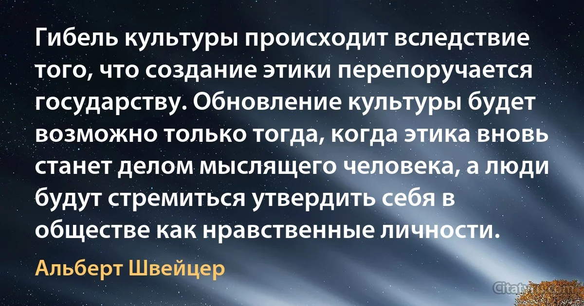 Гибель культуры происходит вследствие того, что создание этики перепоручается государству. Обновление культуры будет возможно только тогда, когда этика вновь станет делом мыслящего человека, а люди будут стремиться утвердить себя в обществе как нравственные личности. (Альберт Швейцер)