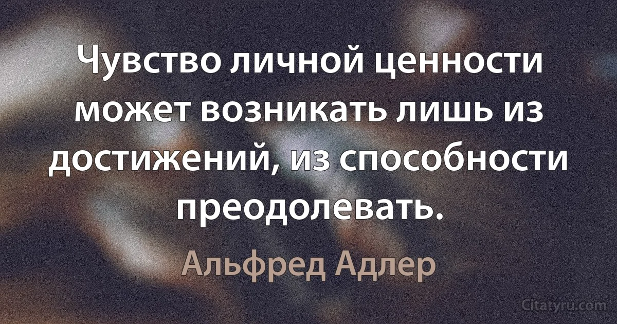 Чувство личной ценности может возникать лишь из достижений, из способности преодолевать. (Альфред Адлер)