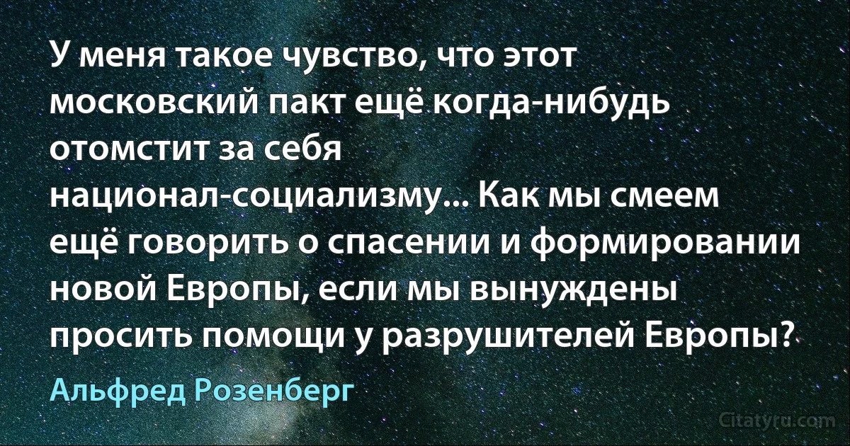 У меня такое чувство, что этот московский пакт ещё когда-нибудь отомстит за себя национал-социализму... Как мы смеем ещё говорить о спасении и формировании новой Европы, если мы вынуждены просить помощи у разрушителей Европы? (Альфред Розенберг)