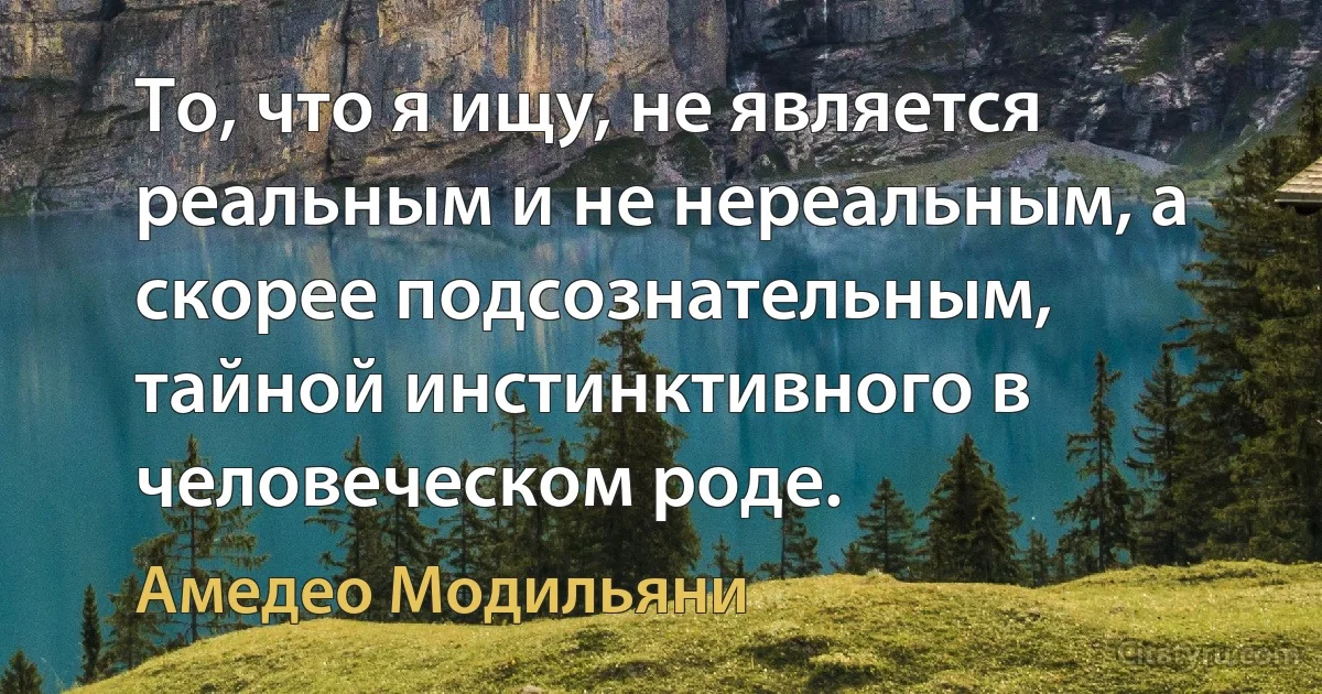 То, что я ищу, не является реальным и не нереальным, а скорее подсознательным, тайной инстинктивного в человеческом роде. (Амедeо Модильяни)