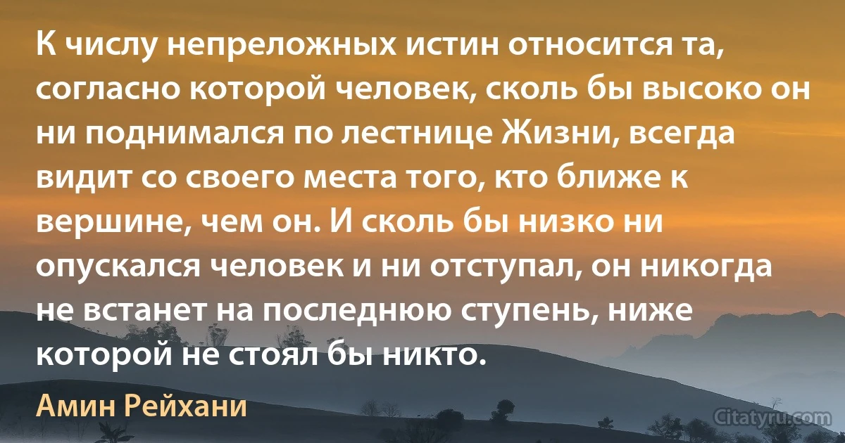 К числу непреложных истин относится та, согласно которой человек, сколь бы высоко он ни поднимался по лестнице Жизни, всегда видит со своего места того, кто ближе к вершине, чем он. И сколь бы низко ни опускался человек и ни отступал, он никогда не встанет на последнюю ступень, ниже которой не стоял бы никто. (Амин Рейхани)