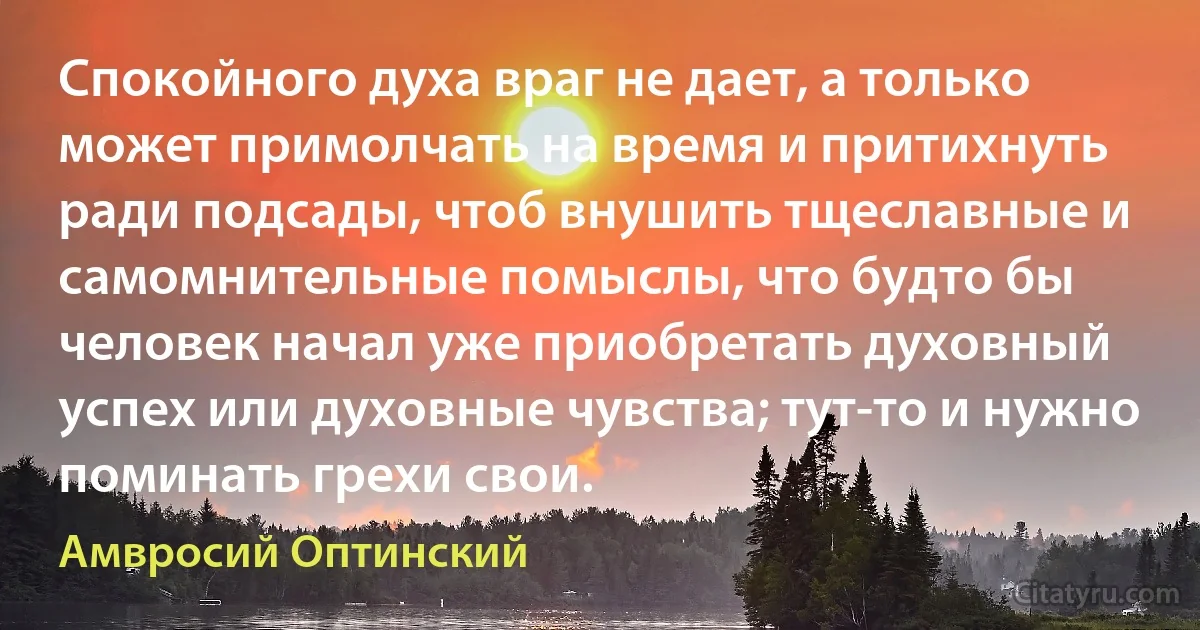 Спокойного духа враг не дает, а только может примолчать на время и притихнуть ради подсады, чтоб внушить тщеславные и самомнительные помыслы, что будто бы человек начал уже приобретать духовный успех или духовные чувства; тут-то и нужно поминать грехи свои. (Амвросий Оптинский)