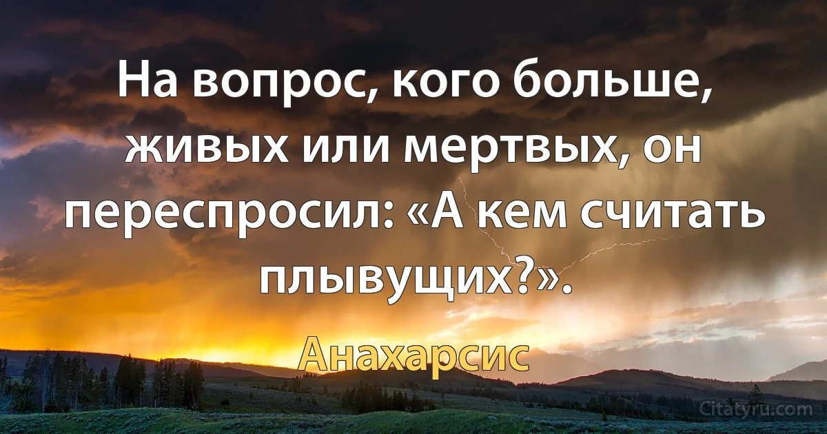 На вопрос, кого больше, живых или мертвых, он переспросил: «А кем считать плывущих?». (Анахарсис)