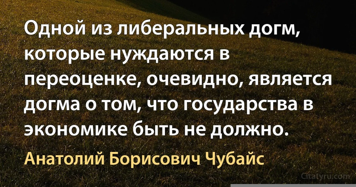 Одной из либеральных догм, которые нуждаются в переоценке, очевидно, является догма о том, что государства в экономике быть не должно. (Анатолий Борисович Чубайс)