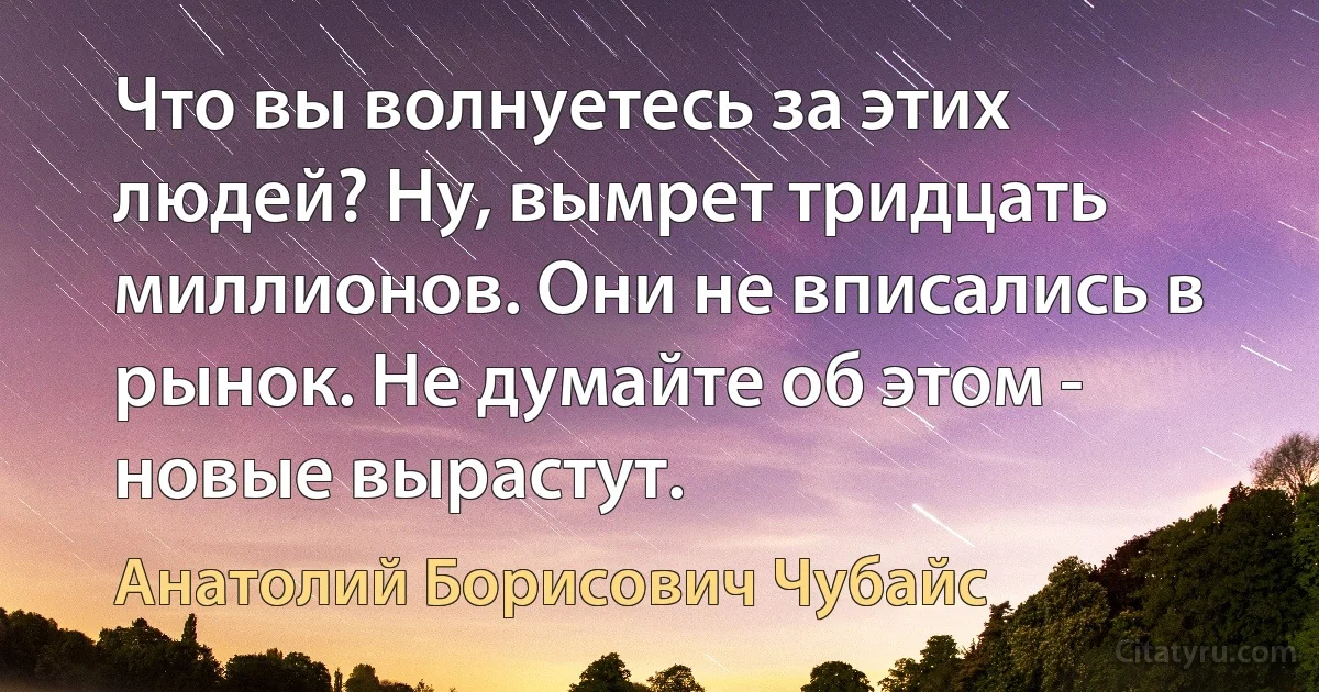 Что вы волнуетесь за этих людей? Ну, вымрет тридцать миллионов. Они не вписались в рынок. Не думайте об этом - новые вырастут. (Анатолий Борисович Чубайс)