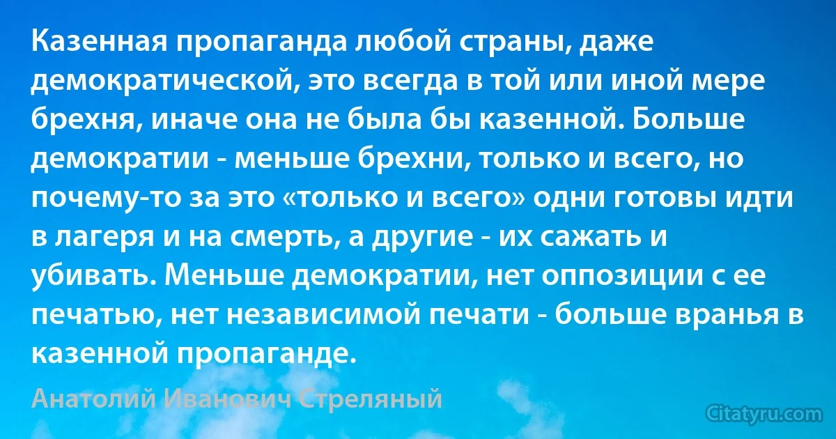 Казенная пропаганда любой страны, даже демократической, это всегда в той или иной мере брехня, иначе она не была бы казенной. Больше демократии - меньше брехни, только и всего, но почему-то за это «только и всего» одни готовы идти в лагеря и на смерть, а другие - их сажать и убивать. Меньше демократии, нет оппозиции с ее печатью, нет независимой печати - больше вранья в казенной пропаганде. (Анатолий Иванович Стреляный)