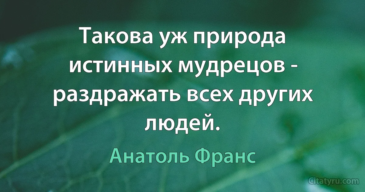 Такова уж природа истинных мудрецов - раздражать всех других людей. (Анатоль Франс)