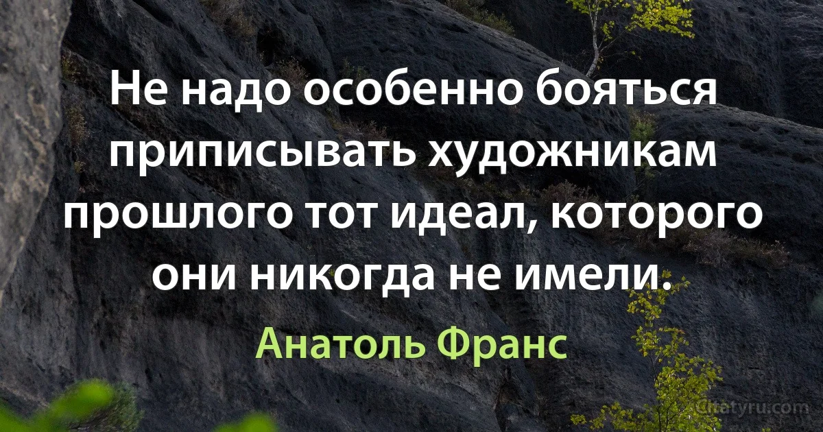 Не надо особенно бояться приписывать художникам прошлого тот идеал, которого они никогда не имели. (Анатоль Франс)