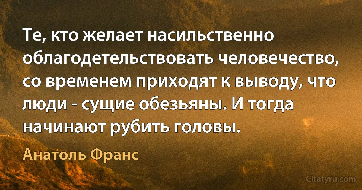 Те, кто желает насильственно облагодетельствовать человечество, со временем приходят к выводу, что люди - сущие обезьяны. И тогда начинают рубить головы. (Анатоль Франс)