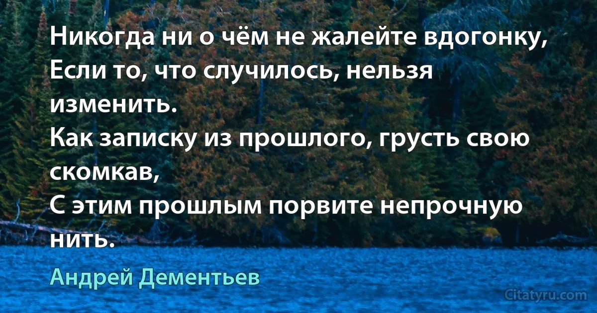 Никогда ни о чём не жалейте вдогонку,
Если то, что случилось, нельзя изменить.
Как записку из прошлого, грусть свою
скомкав,
С этим прошлым порвите непрочную нить. (Андрей Дементьев)