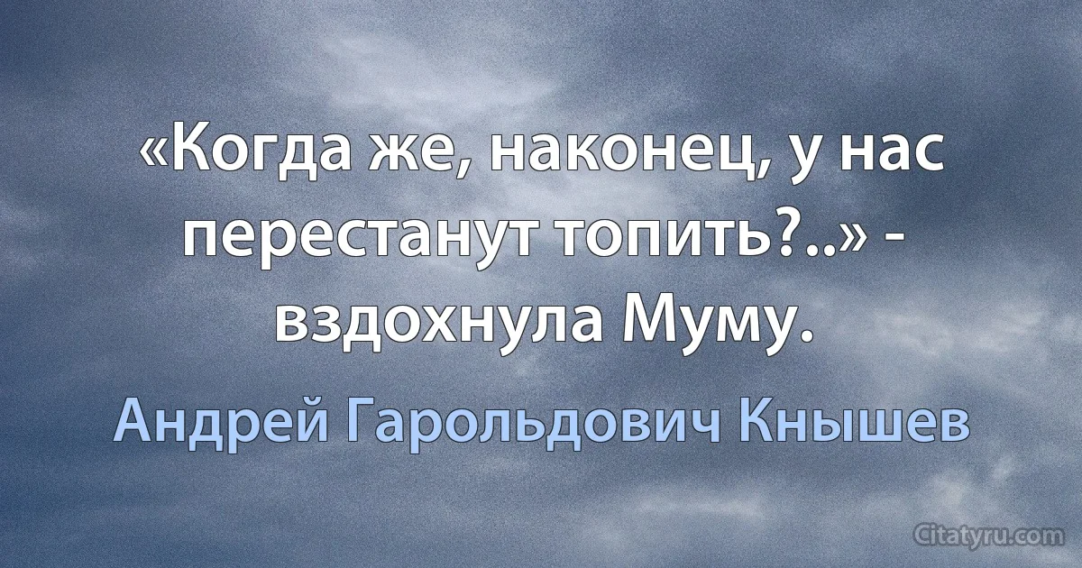 «Когда же, наконец, у нас перестанут топить?..» - вздохнула Муму. (Андрей Гарольдович Кнышев)