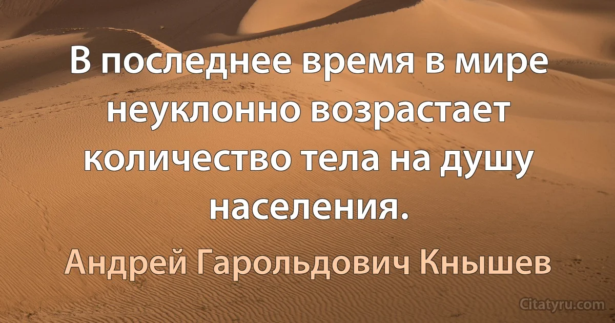 В последнее время в мире неуклонно возрастает количество тела на душу населения. (Андрей Гарольдович Кнышев)