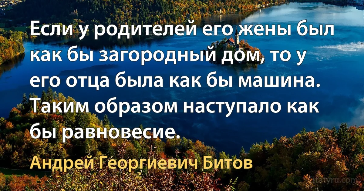 Если у родителей его жены был как бы загородный дом, то у его отца была как бы машина. Таким образом наступало как бы равновесие. (Андрей Георгиевич Битов)