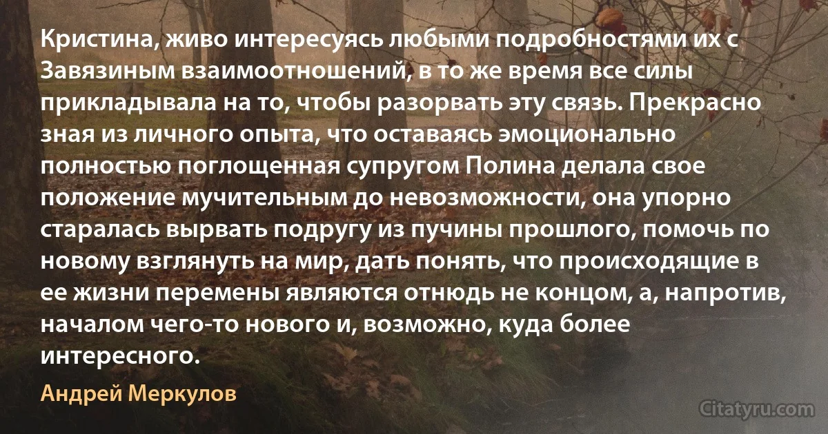 Кристина, живо интересуясь любыми подробностями их с Завязиным взаимоотношений, в то же время все силы прикладывала на то, чтобы разорвать эту связь. Прекрасно зная из личного опыта, что оставаясь эмоционально полностью поглощенная супругом Полина делала свое положение мучительным до невозможности, она упорно старалась вырвать подругу из пучины прошлого, помочь по новому взглянуть на мир, дать понять, что происходящие в ее жизни перемены являются отнюдь не концом, а, напротив, началом чего-то нового и, возможно, куда более интересного. (Андрей Меркулов)