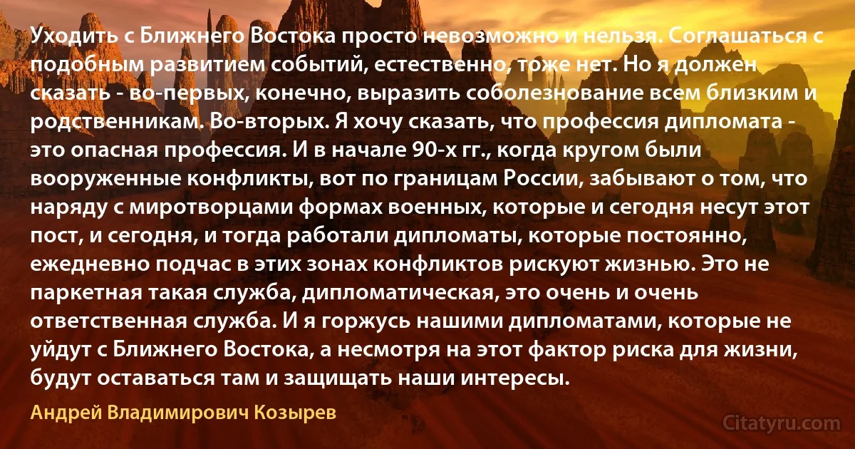 Уходить с Ближнего Востока просто невозможно и нельзя. Соглашаться с подобным развитием событий, естественно, тоже нет. Но я должен сказать - во-первых, конечно, выразить соболезнование всем близким и родственникам. Во-вторых. Я хочу сказать, что профессия дипломата - это опасная профессия. И в начале 90-х гг., когда кругом были вооруженные конфликты, вот по границам России, забывают о том, что наряду с миротворцами формах военных, которые и сегодня несут этот пост, и сегодня, и тогда работали дипломаты, которые постоянно, ежедневно подчас в этих зонах конфликтов рискуют жизнью. Это не паркетная такая служба, дипломатическая, это очень и очень ответственная служба. И я горжусь нашими дипломатами, которые не уйдут с Ближнего Востока, а несмотря на этот фактор риска для жизни, будут оставаться там и защищать наши интересы. (Андрей Владимирович Козырев)