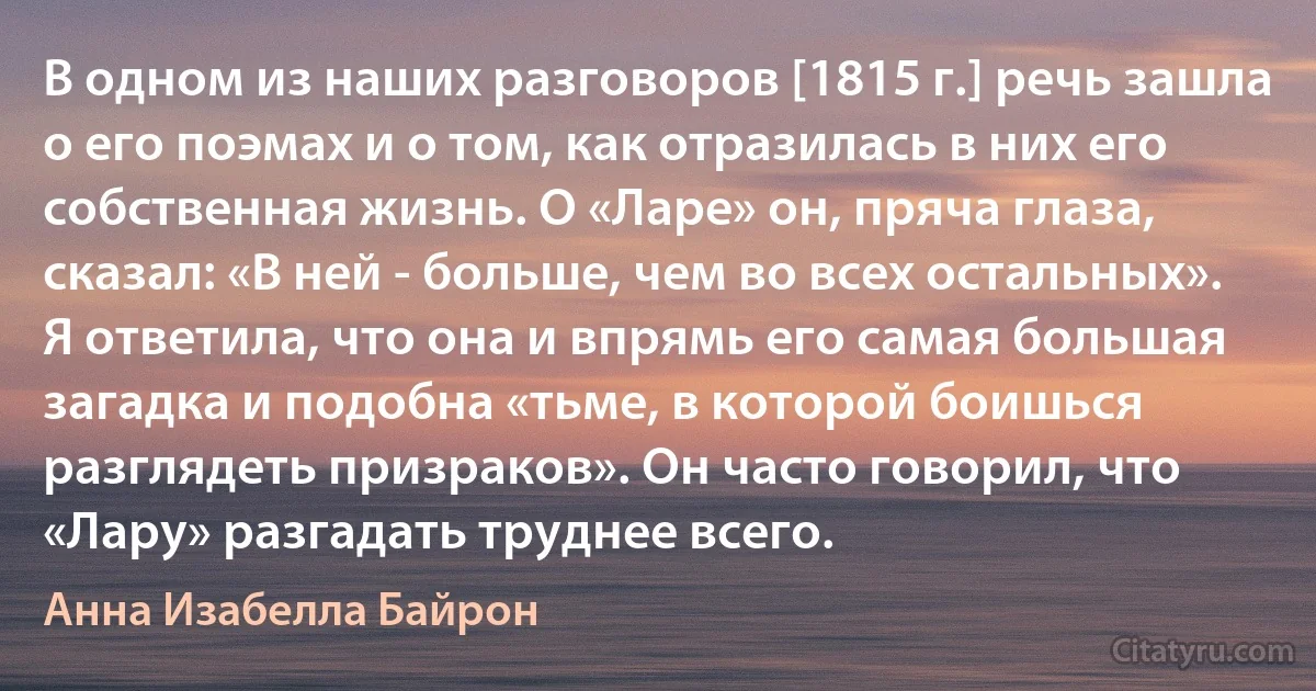 В одном из наших разговоров [1815 г.] речь зашла о его поэмах и о том, как отразилась в них его собственная жизнь. О «Ларе» он, пряча глаза, сказал: «В ней - больше, чем во всех остальных». Я ответила, что она и впрямь его самая большая загадка и подобна «тьме, в которой боишься разглядеть призраков». Он часто говорил, что «Лару» разгадать труднее всего. (Анна Изабелла Байрон)