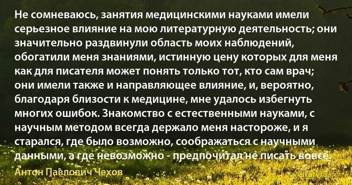 Не сомневаюсь, занятия медицинскими науками имели серьезное влияние на мою литературную деятельность; они значительно раздвинули область моих наблюдений, обогатили меня знаниями, истинную цену которых для меня как для писателя может понять только тот, кто сам врач; они имели также и направляющее влияние, и, вероятно, благодаря близости к медицине, мне удалось избегнуть многих ошибок. Знакомство с естественными науками, с научным методом всегда держало меня настороже, и я старался, где было возможно, соображаться с научными данными, а где невозможно - предпочитал не писать вовсе. (Антон Павлович Чехов)