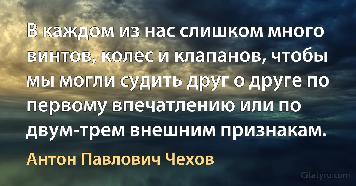 В каждом из нас слишком много винтов, колес и клапанов, чтобы мы могли судить друг о друге по первому впечатлению или по двум-трем внешним признакам. (Антон Павлович Чехов)