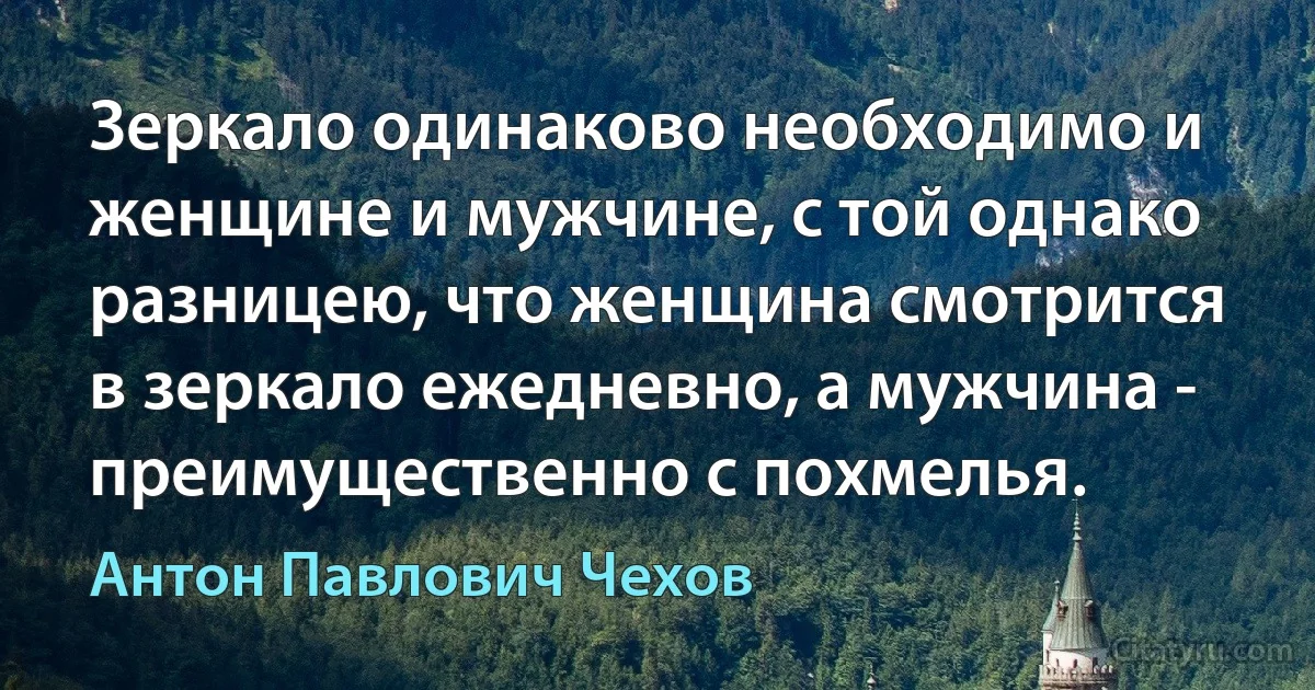 Зеркало одинаково необходимо и женщине и мужчине, с той однако разницею, что женщина смотрится в зеркало ежедневно, а мужчина - преимущественно с похмелья. (Антон Павлович Чехов)