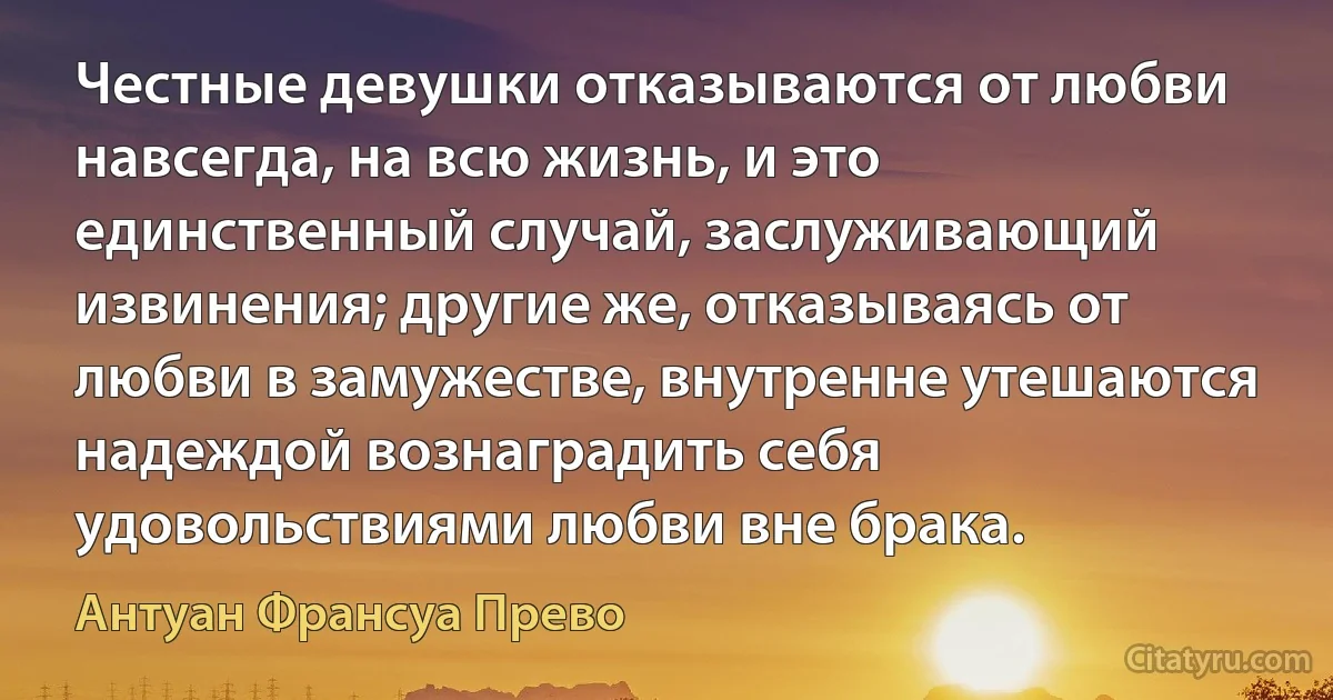 Честные девушки отказываются от любви навсегда, на всю жизнь, и это единственный случай, заслуживающий извинения; другие же, отказываясь от любви в замужестве, внутренне утешаются надеждой вознаградить себя удовольствиями любви вне брака. (Антуан Франсуа Прево)